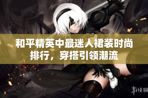 和平精英中最迷人裙装时尚排行，穿搭引领潮流