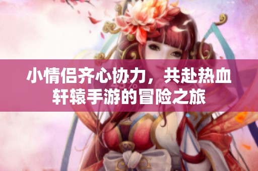 小情侣齐心协力，共赴热血轩辕手游的冒险之旅