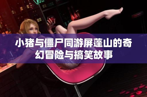 小猪与僵尸同游屏蓬山的奇幻冒险与搞笑故事