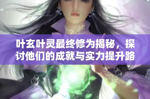 叶玄叶灵最终修为揭秘，探讨他们的成就与实力提升路径