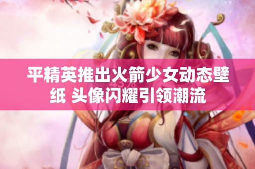 平精英推出火箭少女动态壁纸 头像闪耀引领潮流