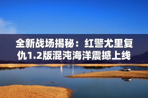 全新战场揭秘：红警尤里复仇1.2版混沌海洋震撼上线