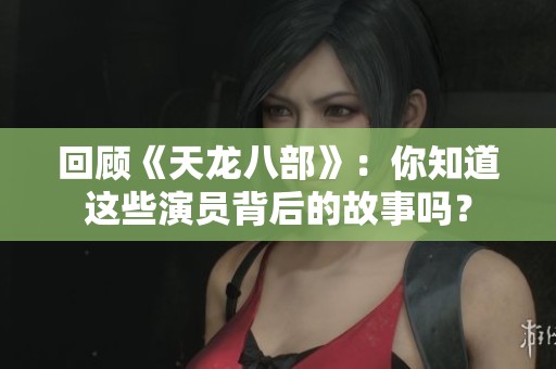 回顾《天龙八部》：你知道这些演员背后的故事吗？