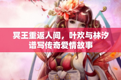 冥王重返人间，叶欢与林汐谱写传奇爱情故事
