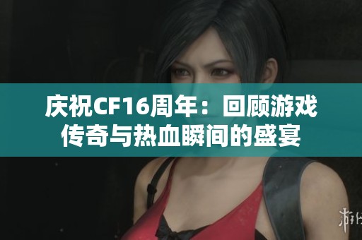 庆祝CF16周年：回顾游戏传奇与热血瞬间的盛宴