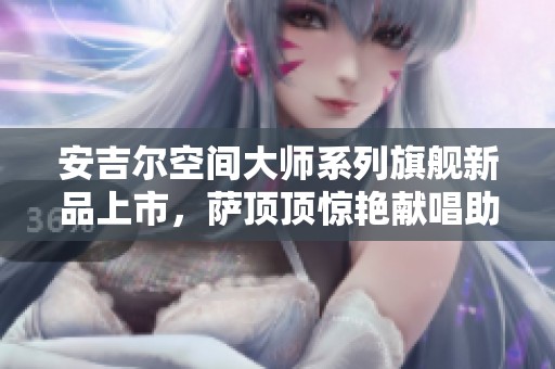 安吉尔空间大师系列旗舰新品上市，萨顶顶惊艳献唱助阵盛典