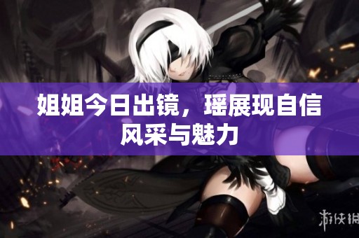 姐姐今日出镜，瑶展现自信风采与魅力
