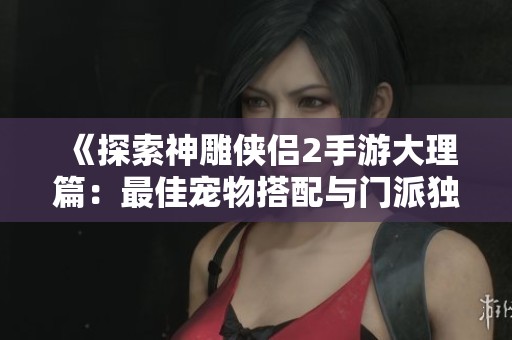 《探索神雕侠侣2手游大理篇：最佳宠物搭配与门派独特萌宠解析》