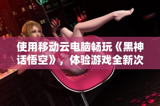 使用移动云电脑畅玩《黑神话悟空》，体验游戏全新次元!