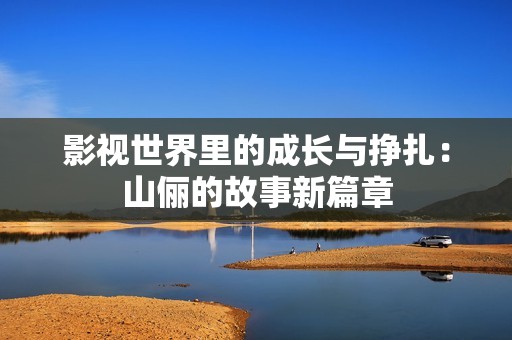 影视世界里的成长与挣扎：山俪的故事新篇章