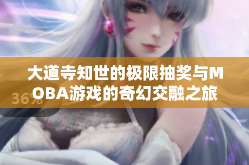 大道寺知世的极限抽奖与MOBA游戏的奇幻交融之旅