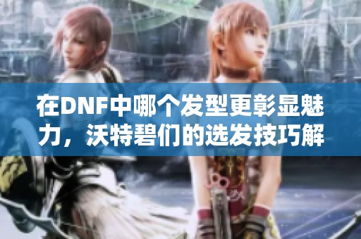 在DNF中哪个发型更彰显魅力，沃特碧们的选发技巧解析