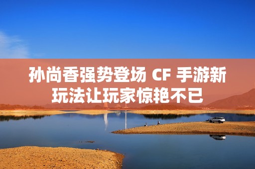孙尚香强势登场 CF 手游新玩法让玩家惊艳不已