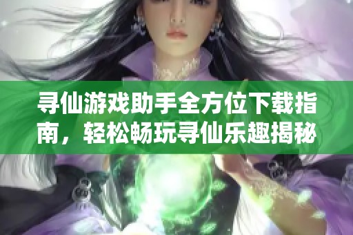 寻仙游戏助手全方位下载指南，轻松畅玩寻仙乐趣揭秘