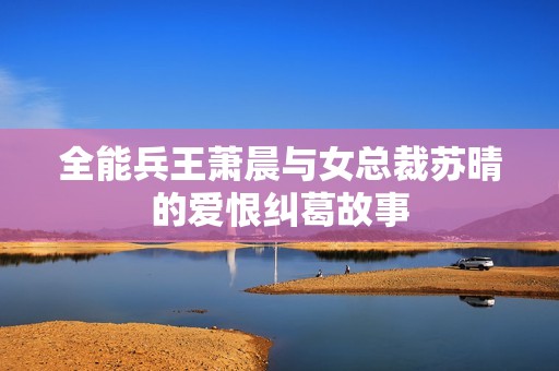 全能兵王萧晨与女总裁苏晴的爱恨纠葛故事