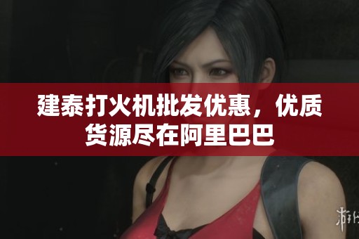建泰打火机批发优惠，优质货源尽在阿里巴巴