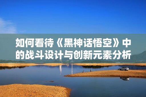 如何看待《黑神话悟空》中的战斗设计与创新元素分析