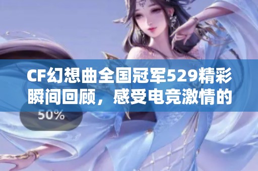 CF幻想曲全国冠军529精彩瞬间回顾，感受电竞激情的魅力