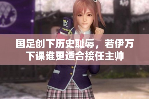 国足创下历史耻辱，若伊万下课谁更适合接任主帅