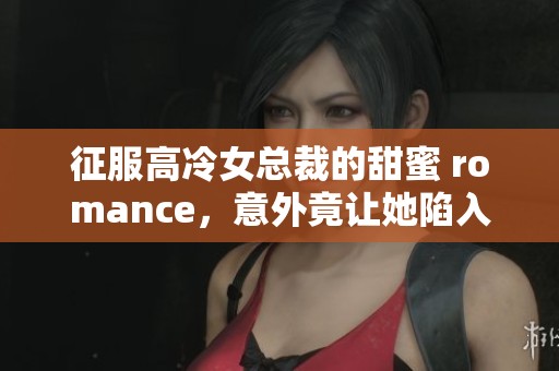 征服高冷女总裁的甜蜜 romance，意外竟让她陷入爱情的漩涡