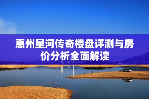 惠州星河传奇楼盘评测与房价分析全面解读