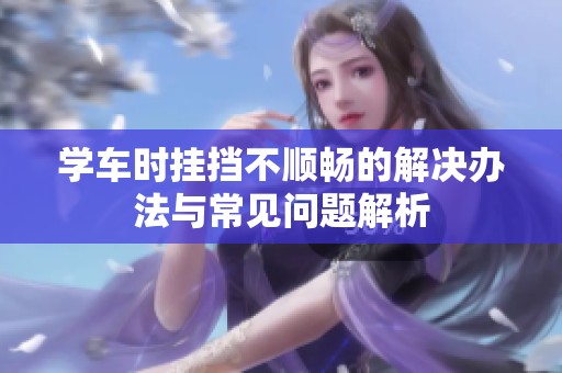 学车时挂挡不顺畅的解决办法与常见问题解析
