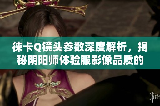 徕卡Q镜头参数深度解析，揭秘阴阳师体验服影像品质的奥秘