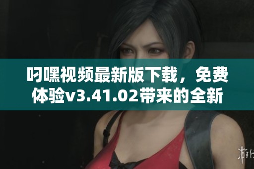 叼嘿视频最新版下载，免费体验v3.41.02带来的全新视听享受