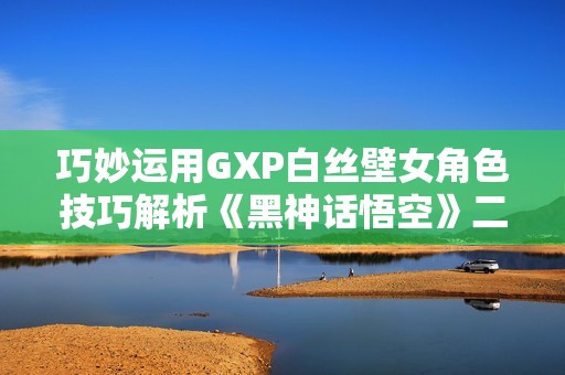 巧妙运用GXP白丝壁女角色技巧解析《黑神话悟空》二姐击杀策略