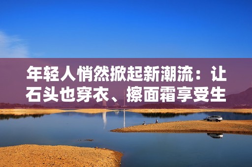 年轻人悄然掀起新潮流：让石头也穿衣、擦面霜享受生活