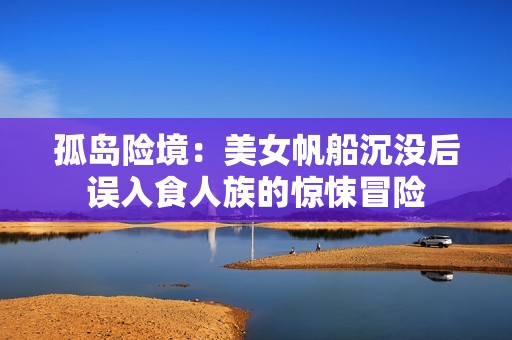 孤岛险境：美女帆船沉没后误入食人族的惊悚冒险