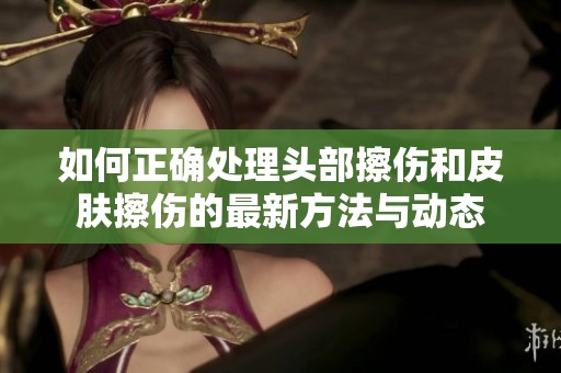 如何正确处理头部擦伤和皮肤擦伤的最新方法与动态