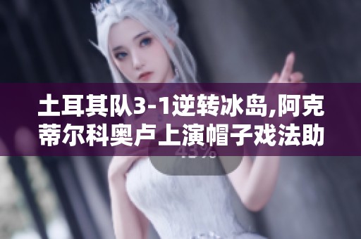土耳其队3-1逆转冰岛,阿克蒂尔科奥卢上演帽子戏法助力胜利