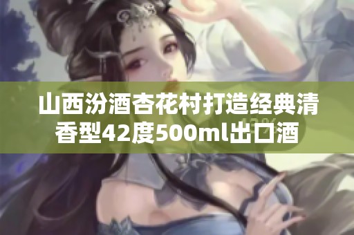 山西汾酒杏花村打造经典清香型42度500ml出口酒