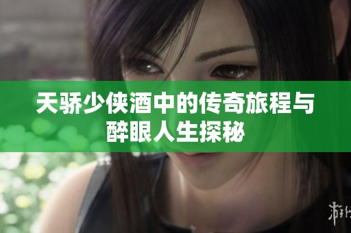 天骄少侠酒中的传奇旅程与醉眼人生探秘