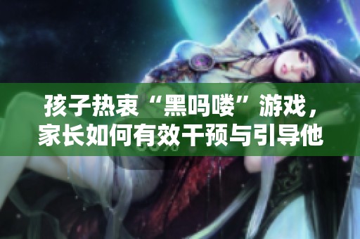 孩子热衷“黑吗喽”游戏，家长如何有效干预与引导他们？