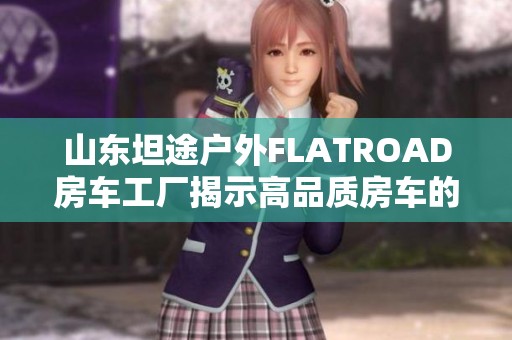 山东坦途户外FLATROAD房车工厂揭示高品质房车的制造秘辛
