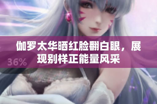 伽罗太华晒红脸翻白眼，展现别样正能量风采