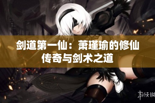 剑道第一仙：萧瑾瑜的修仙传奇与剑术之道