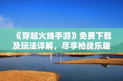 《穿越火线手游》免费下载及玩法详解，尽享枪战乐趣