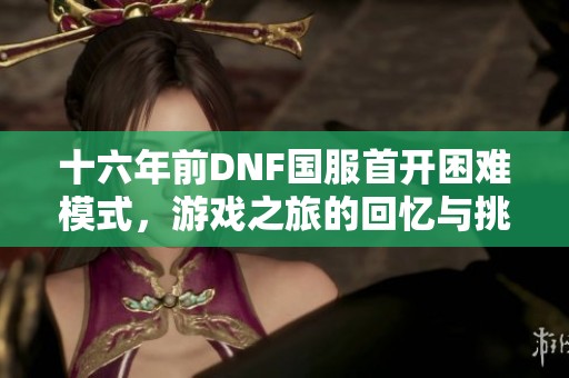 十六年前DNF国服首开困难模式，游戏之旅的回忆与挑战