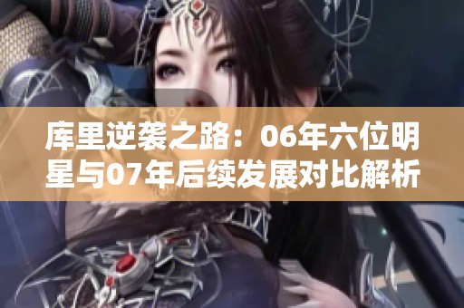 库里逆袭之路：06年六位明星与07年后续发展对比解析