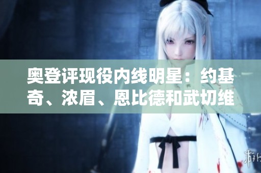 奥登评现役内线明星：约基奇、浓眉、恩比德和武切维奇的各自特色