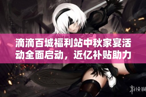 滴滴百城福利站中秋家宴活动全面启动，近亿补贴助力用户享受节日乐趣
