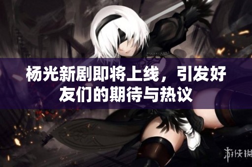 杨光新剧即将上线，引发好友们的期待与热议