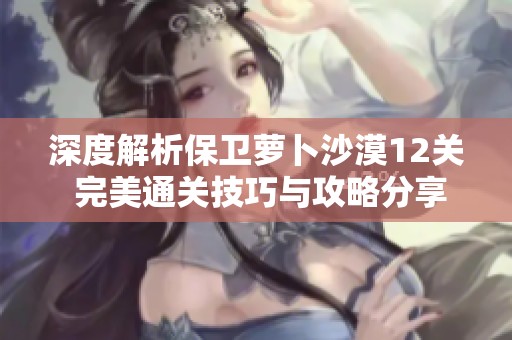 深度解析保卫萝卜沙漠12关 完美通关技巧与攻略分享