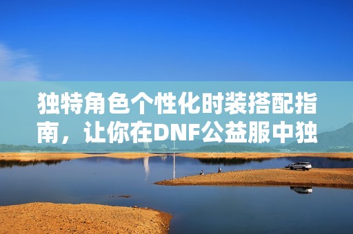 独特角色个性化时装搭配指南，让你在DNF公益服中独树一帜！