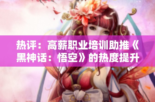 热评：高薪职业培训助推《黑神话：悟空》的热度提升