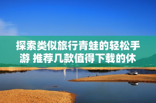 探索类似旅行青蛙的轻松手游 推荐几款值得下载的休闲游戏