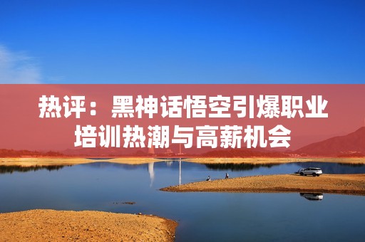 热评：黑神话悟空引爆职业培训热潮与高薪机会